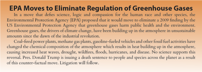 EPA Moves to Eliminate Regulation of Greenhouse Gases. In a move that defies science, logic and compassion for the human race and other species, the Environmental Protection Agency (EPA) proposed that it would move to eliminate a 2009 finding by the US Environmental Protection Agency that greenhouse gases harm public health and the environment. Greenhouse gases, the drivers of climate change, have been building up in the atmosphere in unsustainable amounts since the dawn of the industrial revolution. Coal-fired power plants, methane gas plants, gasoline-fueled vehicles and other fossil fuel activities have changed the chemical composition of the atmosphere which results in heat building up in the atmosphere, causing increased heat waves, drought, wildfires, floods, hurricanes, and disease. No science supports this reversal. Pres. Donald Trump is issuing a death sentence to people and species across the planet as a result of this counter-factual move. Litigation will follow.